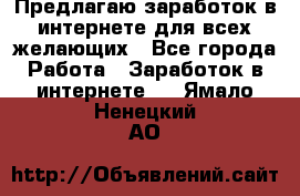 Предлагаю,заработок в интернете для всех желающих - Все города Работа » Заработок в интернете   . Ямало-Ненецкий АО